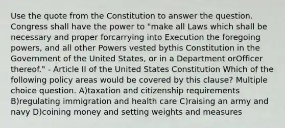 Use the quote from the Constitution to answer the question. Congress shall have the power to "make all Laws which shall be necessary and proper forcarrying into Execution the foregoing powers, and all other Powers vested bythis Constitution in the Government of the United States, or in a Department orOfficer thereof." - Article II of the United States Constitution Which of the following policy areas would be covered by this clause? Multiple choice question. A)taxation and citizenship requirements B)regulating immigration and health care C)raising an army and navy D)coining money and setting weights and measures