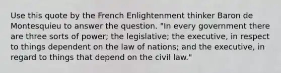 Use this quote by the French Enlightenment thinker Baron de Montesquieu to answer the question. "In every government there are three sorts of power; the legislative; the executive, in respect to things dependent on the law of nations; and the executive, in regard to things that depend on the civil law."