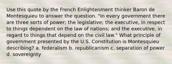 Use this quote by the French Enlightenment thinker Baron de Montesquieu to answer the question. "In every government there are three sorts of power; the legislative; the executive, in respect to things dependent on the law of nations; and the executive, in regard to things that depend on the civil law." What principle of government presented by the U.S. Constitution is Montesquieu describing? a. federalism b. republicanism c. separation of power d. sovereignty