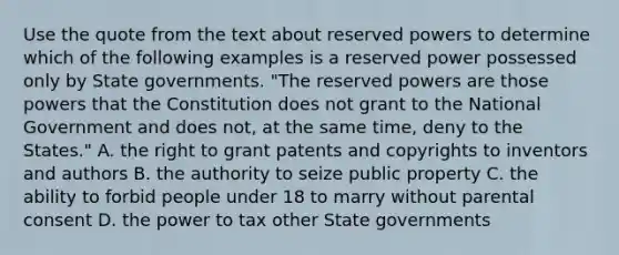 Use the quote from the text about reserved powers to determine which of the following examples is a reserved power possessed only by State governments. "The reserved powers are those powers that the Constitution does not grant to the National Government and does not, at the same time, deny to the States." A. the right to grant patents and copyrights to inventors and authors B. the authority to seize public property C. the ability to forbid people under 18 to marry without parental consent D. the power to tax other State governments