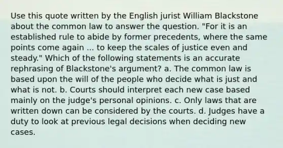 Use this quote written by the English jurist William Blackstone about the common law to answer the question. "For it is an established rule to abide by former precedents, where the same points come again ... to keep the scales of justice even and steady." Which of the following statements is an accurate rephrasing of Blackstone's argument? a. The common law is based upon the will of the people who decide what is just and what is not. b. Courts should interpret each new case based mainly on the judge's personal opinions. c. Only laws that are written down can be considered by the courts. d. Judges have a duty to look at previous legal decisions when deciding new cases.