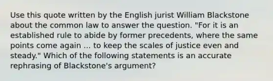 Use this quote written by the English jurist William Blackstone about the common law to answer the question. "For it is an established rule to abide by former precedents, where the same points come again ... to keep the scales of justice even and steady." Which of the following statements is an accurate rephrasing of Blackstone's argument?