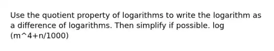 Use the quotient property of logarithms to write the logarithm as a difference of logarithms. Then simplify if possible. log (m^4+n/1000)