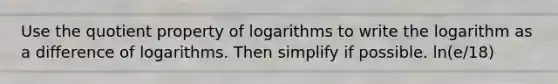 Use the quotient property of logarithms to write the logarithm as a difference of logarithms. Then simplify if possible. ln(e/18)