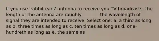 If you use 'rabbit ears' antenna to receive you TV broadcasts, the length of the antenna are roughly _______ the wavelength of signal they are intended to receive. Select one: a. a third as long as b. three times as long as c. ten times as long as d. one-hundreth as long as e. the same as