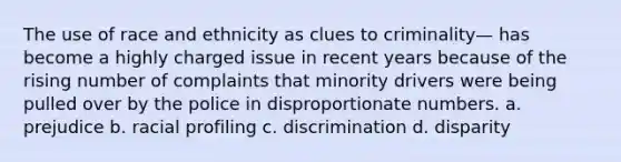 The use of race and ethnicity as clues to criminality— has become a highly charged issue in recent years because of the rising number of complaints that minority drivers were being pulled over by the police in disproportionate numbers. a. prejudice b. racial profiling c. discrimination d. disparity