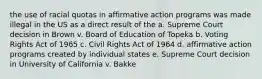 the use of racial quotas in affirmative action programs was made illegal in the US as a direct result of the a. Supreme Court decision in Brown v. Board of Education of Topeka b. Voting Rights Act of 1965 c. Civil Rights Act of 1964 d. affirmative action programs created by individual states e. Supreme Court decision in University of California v. Bakke