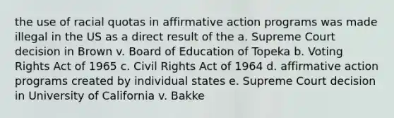 the use of racial quotas in affirmative action programs was made illegal in the US as a direct result of the a. Supreme Court decision in Brown v. Board of Education of Topeka b. Voting Rights Act of 1965 c. Civil Rights Act of 1964 d. affirmative action programs created by individual states e. Supreme Court decision in University of California v. Bakke