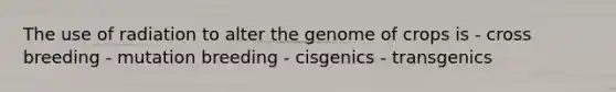 The use of radiation to alter the genome of crops is - cross breeding - mutation breeding - cisgenics - transgenics