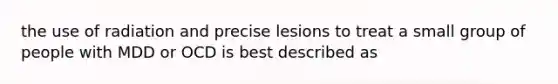 the use of radiation and precise lesions to treat a small group of people with MDD or OCD is best described as