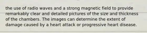 the use of radio waves and a strong magnetic field to provide remarkably clear and detailed pictures of the size and thickness of the chambers. The images can determine the extent of damage caused by a heart attack or progressive heart disease.