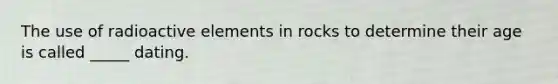 The use of radioactive elements in rocks to determine their age is called _____ dating.