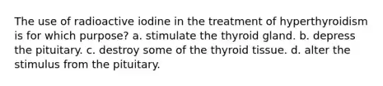 The use of radioactive iodine in the treatment of hyperthyroidism is for which purpose? a. stimulate the thyroid gland. b. depress the pituitary. c. destroy some of the thyroid tissue. d. alter the stimulus from the pituitary.