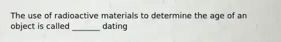 The use of radioactive materials to determine the age of an object is called _______ dating