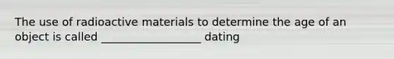 The use of radioactive materials to determine the age of an object is called __________________ dating