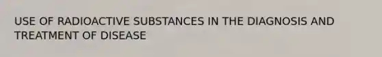 USE OF RADIOACTIVE SUBSTANCES IN THE DIAGNOSIS AND TREATMENT OF DISEASE