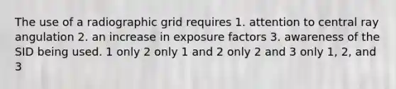 The use of a radiographic grid requires 1. attention to central ray angulation 2. an increase in exposure factors 3. awareness of the SID being used. 1 only 2 only 1 and 2 only 2 and 3 only 1, 2, and 3