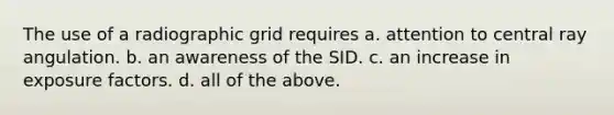 The use of a radiographic grid requires a. attention to central ray angulation. b. an awareness of the SID. c. an increase in exposure factors. d. all of the above.