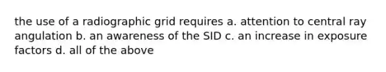 the use of a radiographic grid requires a. attention to central ray angulation b. an awareness of the SID c. an increase in exposure factors d. all of the above