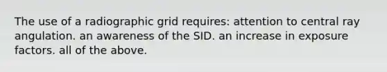 The use of a radiographic grid requires: attention to central ray angulation. an awareness of the SID. an increase in exposure factors. all of the above.