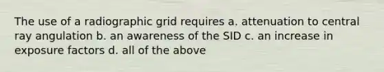 The use of a radiographic grid requires a. attenuation to central ray angulation b. an awareness of the SID c. an increase in exposure factors d. all of the above