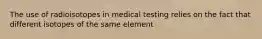 The use of radioisotopes in medical testing relies on the fact that different isotopes of the same element