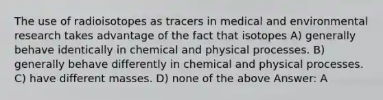 The use of radioisotopes as tracers in medical and environmental research takes advantage of the fact that isotopes A) generally behave identically in chemical and physical processes. B) generally behave differently in chemical and physical processes. C) have different masses. D) none of the above Answer: A