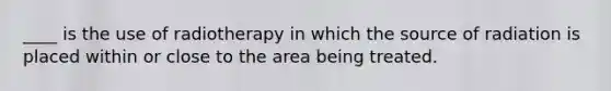 ____ is the use of radiotherapy in which the source of radiation is placed within or close to the area being treated.