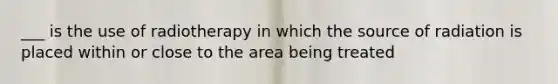 ___ is the use of radiotherapy in which the source of radiation is placed within or close to the area being treated