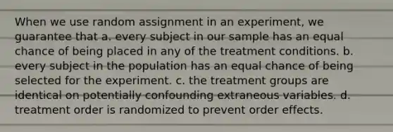 When we use random assignment in an experiment, we guarantee that a. every subject in our sample has an equal chance of being placed in any of the treatment conditions. b. every subject in the population has an equal chance of being selected for the experiment. c. the treatment groups are identical on potentially confounding extraneous variables. d. treatment order is randomized to prevent order effects.