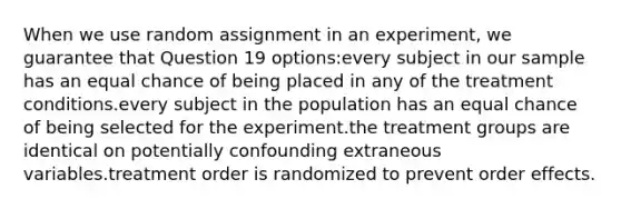 When we use random assignment in an experiment, we guarantee that Question 19 options:every subject in our sample has an equal chance of being placed in any of the treatment conditions.every subject in the population has an equal chance of being selected for the experiment.the treatment groups are identical on potentially confounding extraneous variables.treatment order is randomized to prevent order effects.