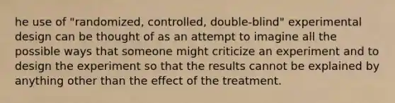 he use of "randomized, controlled, double-blind" experimental design can be thought of as an attempt to imagine all the possible ways that someone might criticize an experiment and to design the experiment so that the results cannot be explained by anything other than the effect of the treatment.