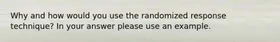 Why and how would you use the randomized response technique? In your answer please use an example.