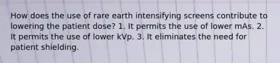 How does the use of rare earth intensifying screens contribute to lowering the patient dose? 1. It permits the use of lower mAs. 2. It permits the use of lower kVp. 3. It eliminates the need for patient shielding.