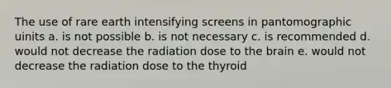 The use of rare earth intensifying screens in pantomographic uinits a. is not possible b. is not necessary c. is recommended d. would not decrease the radiation dose to the brain e. would not decrease the radiation dose to the thyroid