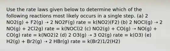 Use the rate laws given below to determine which of the following reactions most likely occurs in a single step. (a) 2 NO2(g) + F2(g) ➝ 2 NO2F(g) rate = k(NO2)(F2) (b) 2 NOCl(g) ➝ 2 NO(g) + 2Cl2g) rate = k(NOCl)2 (c) NO2(g) + CO(g) ➝ NO(g) + CO(g) rate = k(NO2)2 (d) 2 O3(g) ➝ 3 O2(g) rate = k(O3) (e) H2(g) + Br2(g) ➝ 2 HBr(g) rate = k(Br2)1/2(H2)