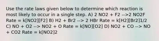 Use the rate laws given below to determine which reaction is most likely to occur in a single step. A) 2 NO2 + F2 -->2 NO2F Rate = k[NO2][F2] B) H2 + Br2 --> 2 HBr Rate = k[H2][Br2]1/2 C) NO + O2 --> NO2 + O Rate = k[NO][O2] D) NO2 + CO --> NO + CO2 Rate = k[NO2]2