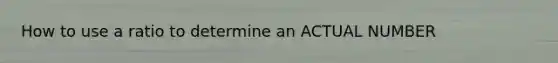 How to use a ratio to determine an ACTUAL NUMBER