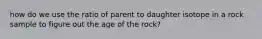 how do we use the ratio of parent to daughter isotope in a rock sample to figure out the age of the rock?