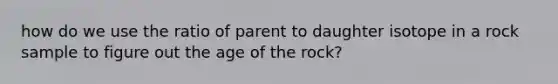 how do we use the ratio of parent to daughter isotope in a rock sample to figure out the age of the rock?