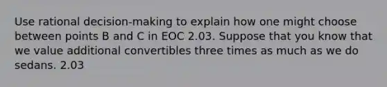 Use rational decision-making to explain how one might choose between points B and C in EOC 2.03. Suppose that you know that we value additional convertibles three times as much as we do sedans. 2.03