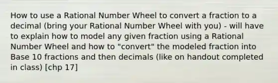 How to use a Rational Number Wheel to convert a fraction to a decimal (bring your Rational Number Wheel with you) - will have to explain how to model any given fraction using a Rational Number Wheel and how to "convert" the modeled fraction into Base 10 fractions and then decimals (like on handout completed in class) [chp 17]