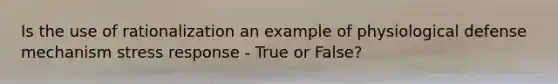 Is the use of rationalization an example of physiological defense mechanism stress response - True or False?