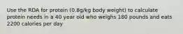 Use the RDA for protein (0.8g/kg body weight) to calculate protein needs in a 40 year old who weighs 180 pounds and eats 2200 calories per day