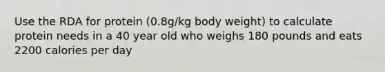 Use the RDA for protein (0.8g/kg body weight) to calculate protein needs in a 40 year old who weighs 180 pounds and eats 2200 calories per day