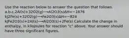 Use the reaction below to answer the question that follows. a.b.c.2Al(s)+32O2(g)⟶Al2O3(s)ΔH=−1676 kJ2Fe(s)+32O2(g)⟶Fe2O3(s)ΔH=−824 kJFe2O3(s)+2Al(s)⟶Al2O3(s)+2Fe(s) Calculate the change in enthalpy, in kilojoules for reaction "c" above. Your answer should have three significant figures.