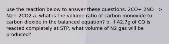 use the reaction below to answer these questions. 2CO+ 2NO --> N2+ 2CO2 a. what is the volume ratio of carbon monoxide to carbon dioxide in the balanced equation? b. if 42.7g of CO is reacted completely at STP, what volume of N2 gas will be produced?