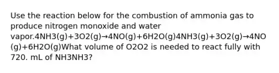 Use the reaction below for the combustion of ammonia gas to produce nitrogen monoxide and water vapor.4NH3(g)+3O2(g)→4NO(g)+6H2O(g)4NH3(g)+3O2(g)→4NO(g)+6H2O(g)What volume of O2O2 is needed to react fully with 720. mL of NH3NH3?