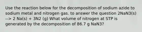 Use the reaction below for the decomposition of sodium azide to sodium metal and nitrogen gas. to answer the question 2NaN3(s) --> 2 Na(s) + 3N2 (g) What volume of nitrogen at STP is generated by the decomposition of 86.7 g NaN3?