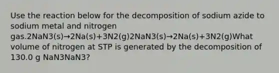 Use the reaction below for the decomposition of sodium azide to sodium metal and nitrogen gas.2NaN3(s)→2Na(s)+3N2(g)2NaN3(s)→2Na(s)+3N2(g)What volume of nitrogen at STP is generated by the decomposition of 130.0 g NaN3NaN3?